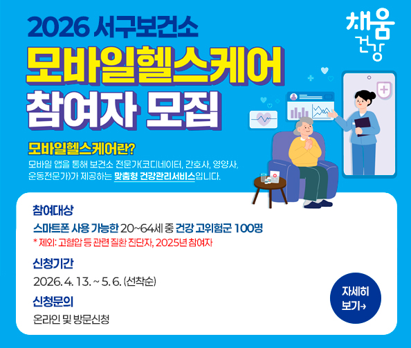 2026년 서구보건소 모바일헬스케어 참여자 모집
모바일헬스케어란?
모바일 앱을 통해 보건소 전문가(코디네이터, 간호사, 영양사, 운동전문가)가 제공하는 맞춤형 건강관리서비스입니다.
[참여대상] 스마트폰 사용 가능한 20~64세 중 건강 고위험군 100명
           * 제외: 고혈압 등 관련 질환 진단자, 2025년 참여자
[신청기간] 2026. 4. 13. ~ 5. 6. (선착순)
[신청문의] 온라인 및 방문 신청
자세히보기