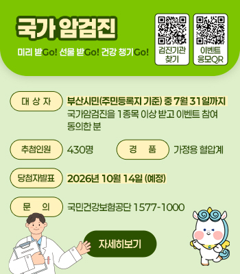 국가암검진
미리 받Go! 선물 받Go! 건강 챙기Go!
대상자 : 부산시민(주민등록지 기준) 중 7월 31일까지 국가암검진을 1종목 이상 받고, 이벤트 참여 동의한 분
추첨인원 : 430명
경품 : 가정용 혈압계
당첨자발표 : 2026년 10월 14일(예정)
문의 : 국민걱낭보험공단 1577-1000
자세히보기