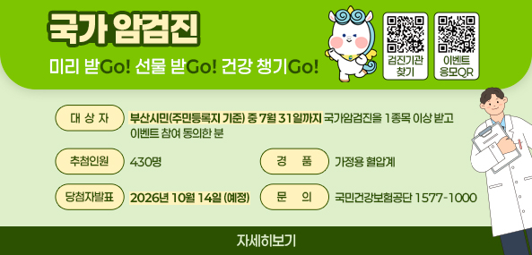 국가암검진
미리 받Go! 선물 받Go! 건강 챙기Go!
대상자 : 부산시민(주민등록지 기준) 중 7월 31일까지 국가암검진을 1종목 이상 받고, 이벤트 참여 동의한 분
추첨인원 : 430명
경품 : 가정용 혈압계
당첨자발표 : 2026년 10월 14일(예정)
문의 : 국민걱낭보험공단 1577-1000
자세히보기