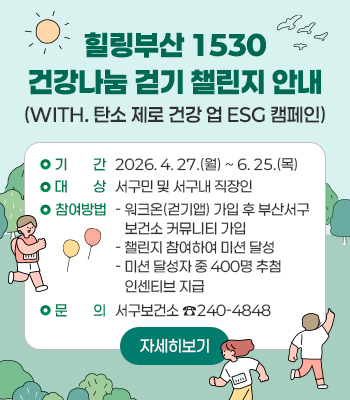 힐링부산 1530 건강나눔 걷기 챌린지 안내
(with. 탄소 제로 건강 업 ESG 캠페인)
기    간: 2026. 4. 27.(월) ~ 6. 25.(목)
대    상: 서구민 및 서구내 직장인
참여방법
- 워크온(걷기앱) 가입 후 부산서구보건소 커뮤니티 가입
- 챌린지 참여하여 미션 달성
- 미션 달성자 중 400명 추첨 인센티브 지급
문의: 서구보건소 ☎240-4848

자세히보기