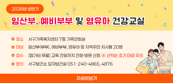 2026년 상반기 임산부 및 영유아 건강교실
장소 : 서구가족복지센터 7층 가족연회실
대상 : 임산부(부부), 예비부부, 영유아 등 지역주민 차시별 20명
접수 : [참가비 무료] 교육 전일까지 전화·방문 신청 ※ 선착순 조기 마감 주의 
문의 서구보건소 모자보건실 051-240-4865, 4876

자세히보기