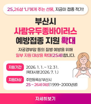56,26살 나에게 주는 선물, 지금이 접종 적기!
부산시 사람유두종바이러스 예방접종 지원 확대
자궁경부암 등의 질병 에방을 위해 일부 지원 대상을 확대(25세)합니다.
지원기간 2026. 1. 1. ~ 12. 31.(화ㅐㄱ대시행 2026. 7. 1.)
지원대상 주미능록상 부산시 25 ~ 26세 여성(1999~2000년생)
자세히보기
