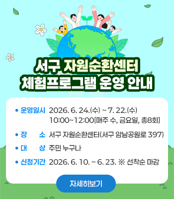 서구 자원순환센터
체험프로그램 운영 안내
운영일시: 2026. 6. 24.(수) ~ 7. 22.(수)
         10:00~12:00[매주 수, 금요일, 총8회]
장    소: 서구 자원순환센터(서구 암남공원로 397)
대    상: 주민 누구나
신청기간: 2026. 6. 10. ~ 6. 23. ※ 선착순 마감

자세히보기