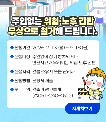 주인없는 위험·노후 간판 무상으로
철거해 드립니다.

❖ 신청기간: 2026. 7. 13.(월) ~ 9. 18.(금) 
❖ 신청대상: 주인없이 장기 방치되거나 안전사고가 우려되는 위험‧노후 간판 
❖ 신청자격: 건물 소유자 또는 관리자 
❖ 신청방법: 신청서 제출
❖ 문    의: 건축과 광고물계(☎051-240-4622)

                  자세히보기