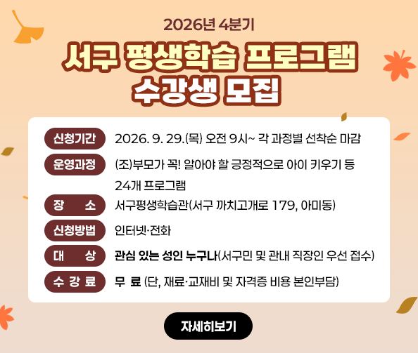 2026년 4분기
서구 평생학습 프로그램 수강생 모집
신청기간 : 2026. 9. 29.(목) 오전 9시~ 각 과정별 선착순 마감
운영과정 : (조)부모가 꼭! 알아야 할 긍정적으로 아이 키우기 등 24개 프로그램
장소 : 서구평생학습관(서구 까치고개로 179, 아미동)
신청방법 : 인터넷·전화
대상 : 관심 있는 성인 누구나(서구민 및 관내 직장인 우선 접수)
수강료 : 무  료 (단, 재료·교재비 및 자격증 비용 본인부담)