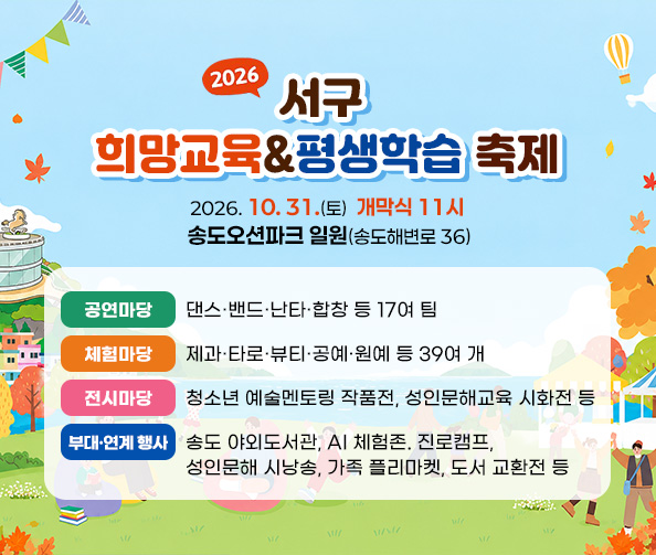 서구 희망교육&평생학습 축제
2026. 10. 31.(토)  개막식 11시  /  송도오션파크 일원(송도해변로 36)
공연마당 : 댄스·밴드·난타·합창 등 17여 팀
체험마당 : 제과·타로·뷰티·공예·원예 등 39여 개
천시마당 : 청소년 예술멘토링 작품전, 성인문해교육 시화전 등
부대·연계 행사 : 송도 야외도서관, AI 체험존. 진로캠프, 성인문해 시낭송,
가족 플리마켓, 도서 교환전 등