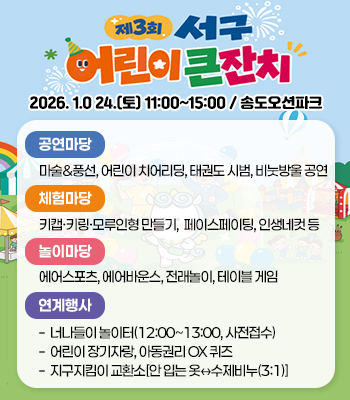 제 3회 서구 어린이 큰잔치
2026. 1.0 24.(토) 11:00~15:00 / 송도오션파크
공연마당:마술&풍선, 어린이 치어리딩, 태권도 시범, 비눗방울 공연
체험마당:키캡·키링·모루인형 만들기, 페이스페이팅, 인생네컷 등
놀이마당:에어스포츠, 에어바운스, 전래놀이, 테이블 게임
연계행사:· 너나들이 놀이터(12:00~13:00, 사전접수)
· 어린이 장기자랑, 아동권리 OX 퀴즈
· 지구지킴이 교환소[안 입는 옷↔수제비누(3:1)]