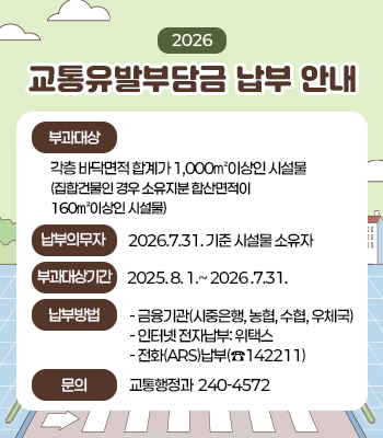 2026년 교통유발부담금 납부 안내
부과대상: 각층 바닥면적 합계가 1,000㎡이상인 시설물
             (집합건물인 경우 소유지분 합산면적이 160㎡이상인 시설물)
납부의무자: 2026.7.31. 기준 시설물 소유자  
부과대상기간: 2025. 8. 1.~ 2026 .7.31.
납부기간: 2026.10.16. ~ 11. 2. 
납부방법
금융기관(시중은행, 농협, 수협, 우체국) 
인터넷 전자납부: 위택스
전화(ARS)납부(☎142211)
문의사항: 교통행정과(☎240-4572)