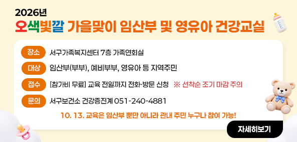 2026년 오색빛깔 가을맞이 임산부 및 영유아 건강교실
장소 : 서구가족복지센터 7층 가족연회실
대상 : 임산부(부부), 예비부부, 영유아 등 지역주민
접수 : [참가비 무료] 교육 전일까지 전화·방문 신청 
※ 선착순 조기 마감 주의 
문의 서구보건소 모자보건실 051-240-4865, 4876
10. 13. 교육은 임산부 뿐만 아니라 관내 주민 누구나 참여 가능!
자세히보기